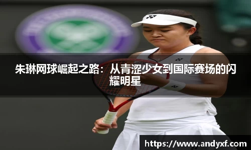朱琳网球崛起之路：从青涩少女到国际赛场的闪耀明星