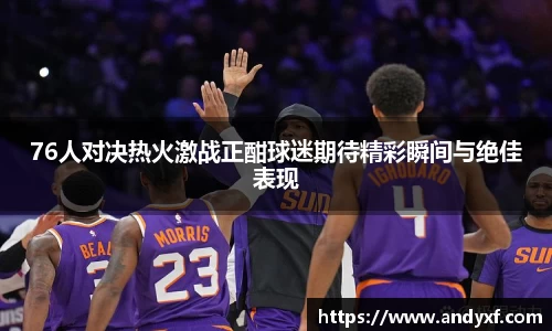 76人对决热火激战正酣球迷期待精彩瞬间与绝佳表现