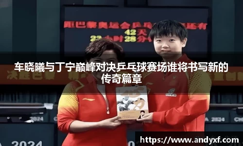 车晓曦与丁宁巅峰对决乒乓球赛场谁将书写新的传奇篇章