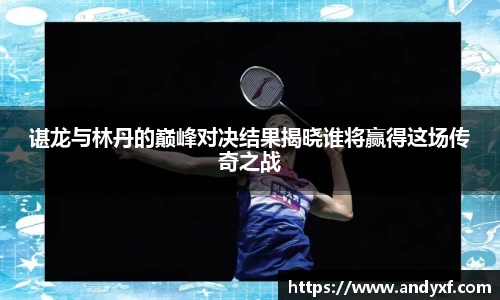 谌龙与林丹的巅峰对决结果揭晓谁将赢得这场传奇之战