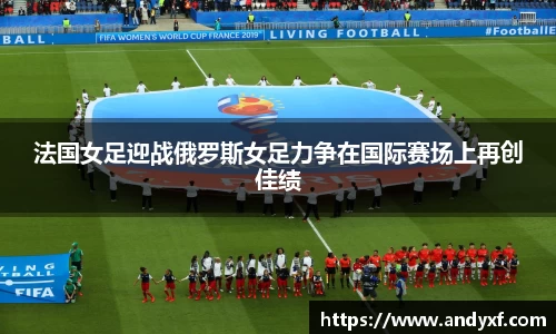 法国女足迎战俄罗斯女足力争在国际赛场上再创佳绩